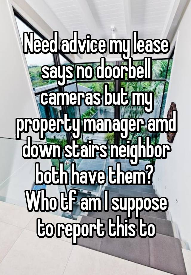 Need advice my lease says no doorbell cameras but my property manager amd down stairs neighbor both have them? 
Who tf am I suppose to report this to