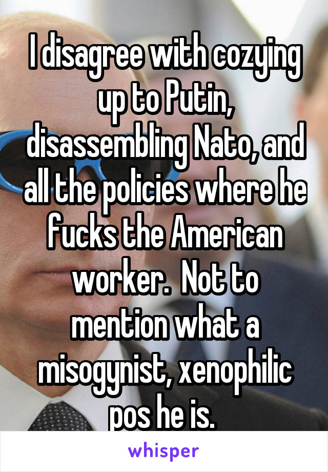 I disagree with cozying up to Putin, disassembling Nato, and all the policies where he fucks the American worker.  Not to mention what a misogynist, xenophilic pos he is. 