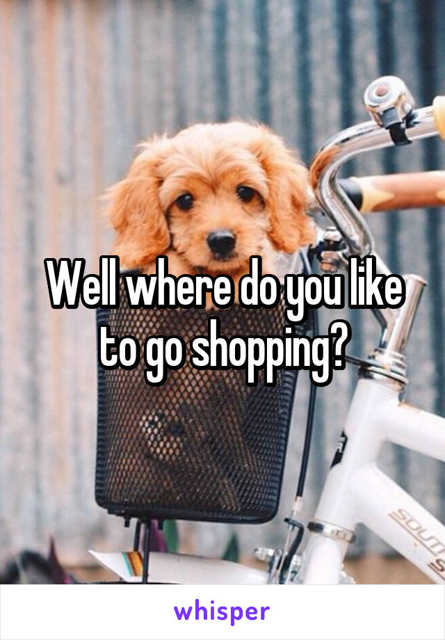 Well where do you like to go shopping?