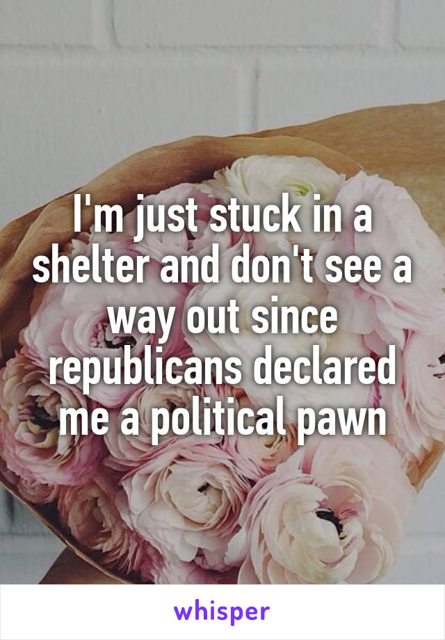 I'm just stuck in a shelter and don't see a way out since republicans declared me a political pawn