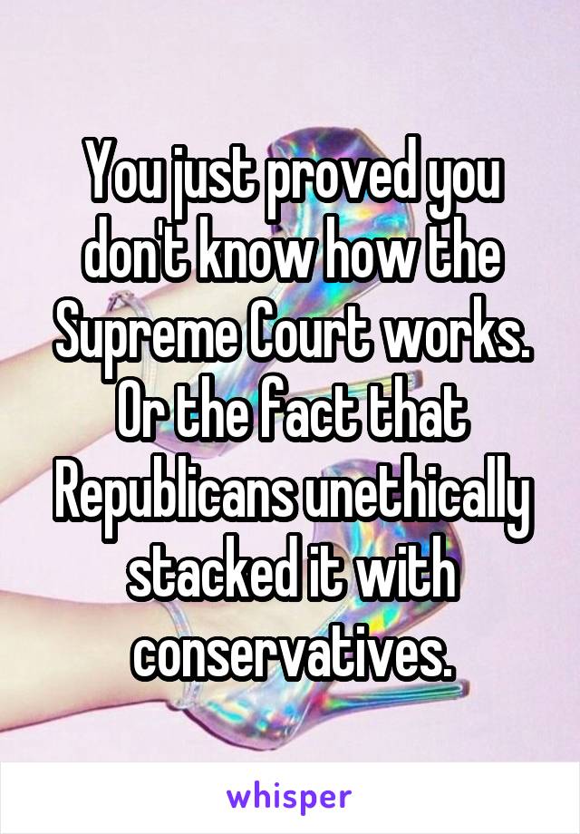 You just proved you don't know how the Supreme Court works. Or the fact that Republicans unethically stacked it with conservatives.