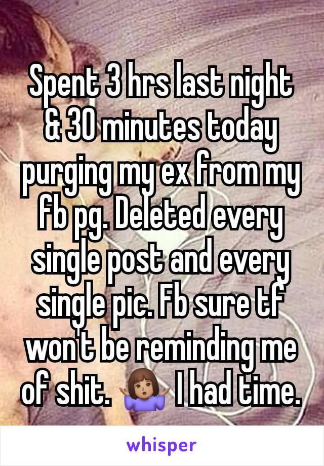 Spent 3 hrs last night & 30 minutes today purging my ex from my fb pg. Deleted every single post and every single pic. Fb sure tf won't be reminding me of shit. 🤷🏽‍♀️ I had time.