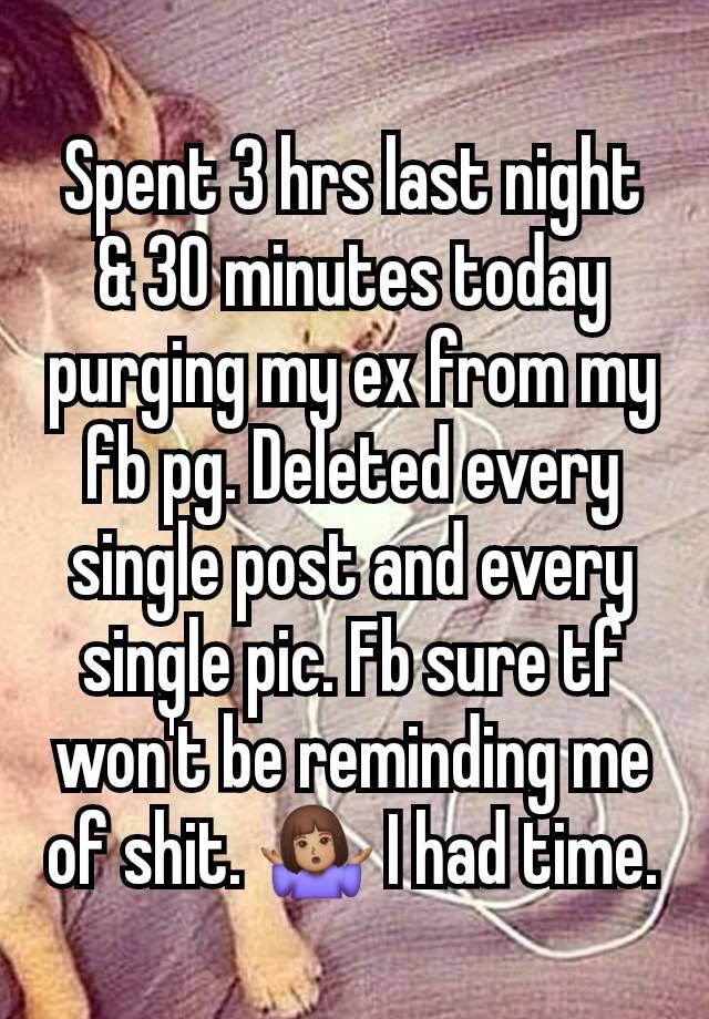 Spent 3 hrs last night & 30 minutes today purging my ex from my fb pg. Deleted every single post and every single pic. Fb sure tf won't be reminding me of shit. 🤷🏽‍♀️ I had time.