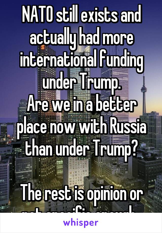 NATO still exists and actually had more international funding under Trump.
Are we in a better place now with Russia than under Trump?

The rest is opinion or not specific enough. 