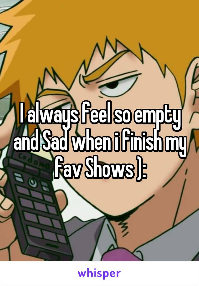 I always feel so empty and Sad when i finish my fav Shows ):