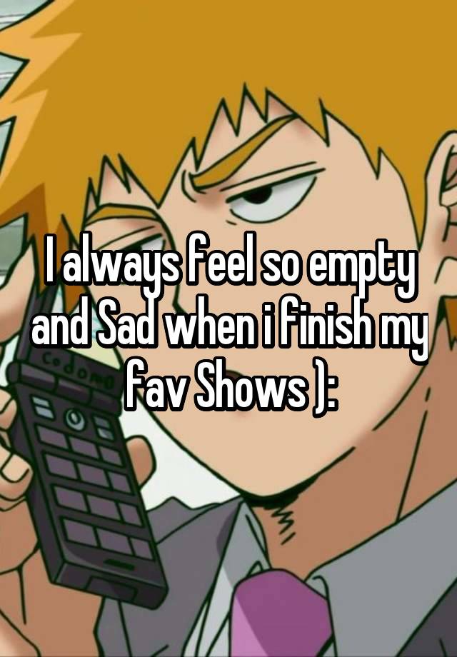 I always feel so empty and Sad when i finish my fav Shows ):