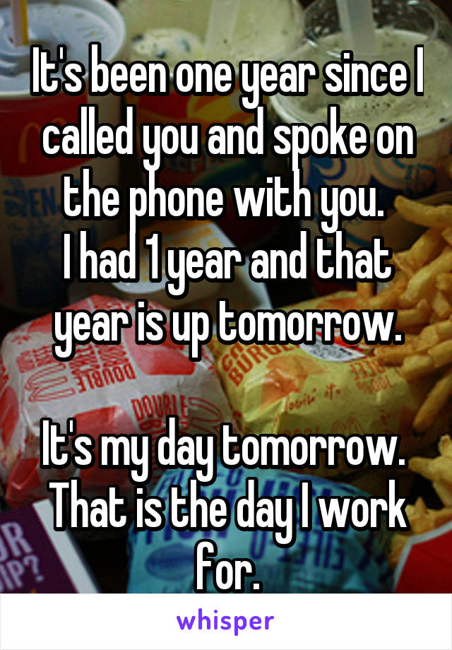 It's been one year since I called you and spoke on the phone with you. 
I had 1 year and that year is up tomorrow.

It's my day tomorrow. 
That is the day I work for.