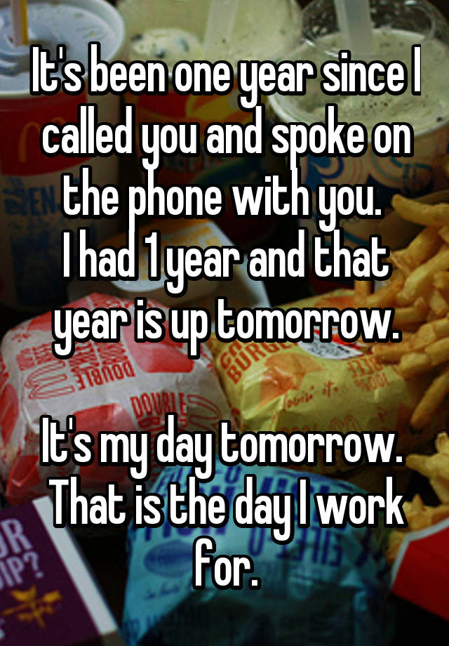 It's been one year since I called you and spoke on the phone with you. 
I had 1 year and that year is up tomorrow.

It's my day tomorrow. 
That is the day I work for.