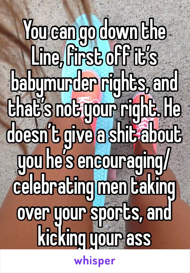 You can go down the
Line, first off it’s babymurder rights, and that’s not your right. He doesn’t give a shit about you he’s encouraging/celebrating men taking over your sports, and kicking your ass