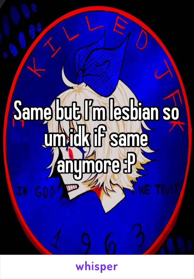Same but I’m lesbian so um idk if same anymore :P