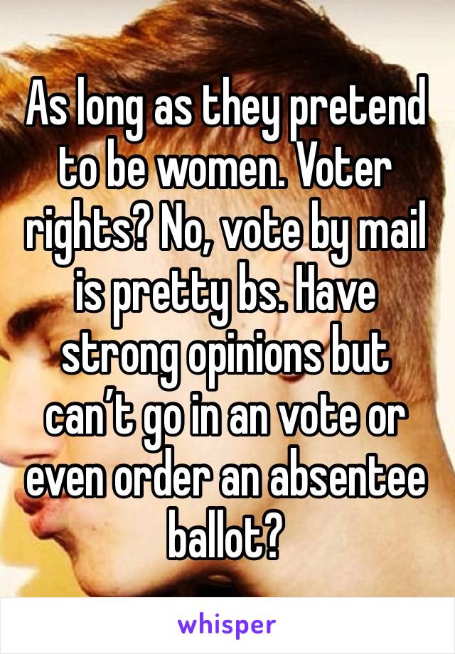 As long as they pretend to be women. Voter rights? No, vote by mail is pretty bs. Have strong opinions but can’t go in an vote or even order an absentee ballot?