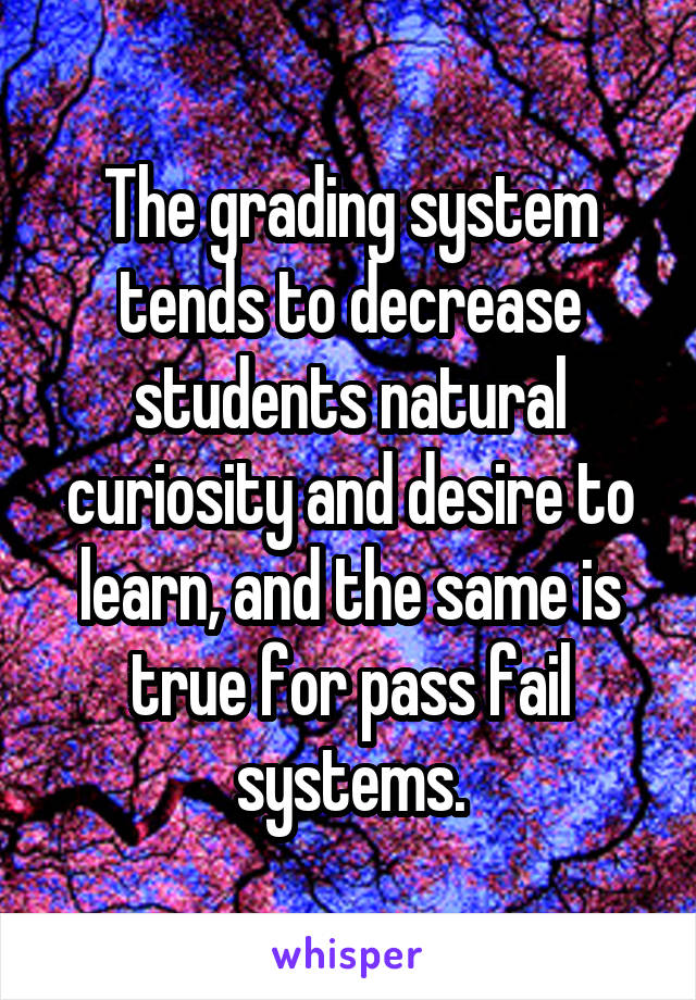 The grading system tends to decrease students natural curiosity and desire to learn, and the same is true for pass fail systems.