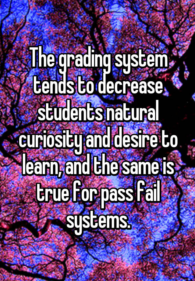 The grading system tends to decrease students natural curiosity and desire to learn, and the same is true for pass fail systems.