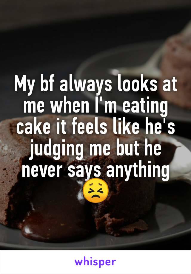 My bf always looks at me when I'm eating cake it feels like he's judging me but he never says anything
😣