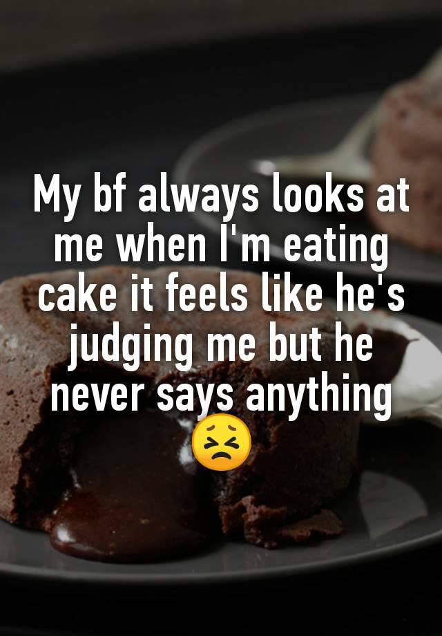 My bf always looks at me when I'm eating cake it feels like he's judging me but he never says anything
😣