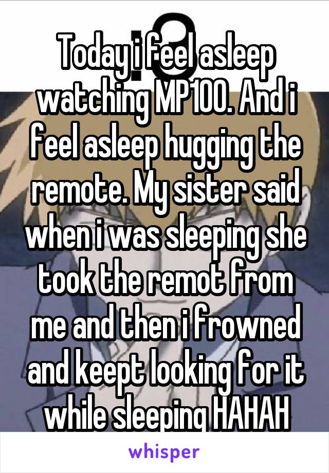 Today i feel asleep watching MP100. And i feel asleep hugging the remote. My sister said when i was sleeping she took the remot from me and then i frowned and keept looking for it while sleeping HAHAH