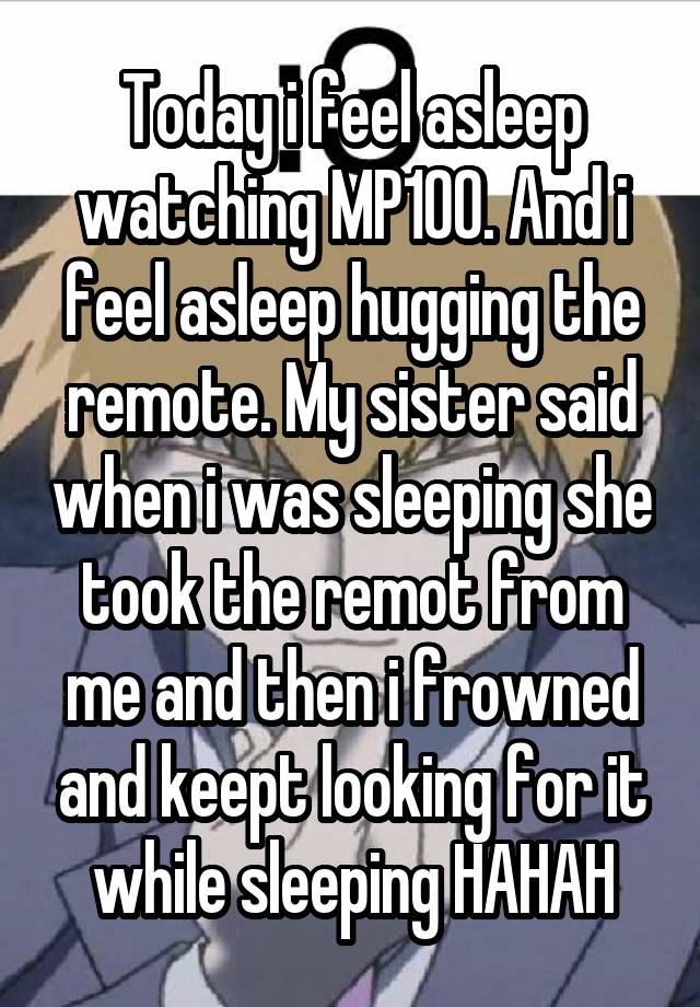 Today i feel asleep watching MP100. And i feel asleep hugging the remote. My sister said when i was sleeping she took the remot from me and then i frowned and keept looking for it while sleeping HAHAH