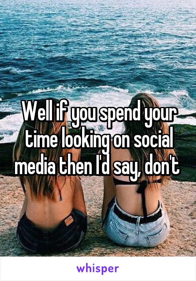 Well if you spend your time looking on social media then I'd say, don't 