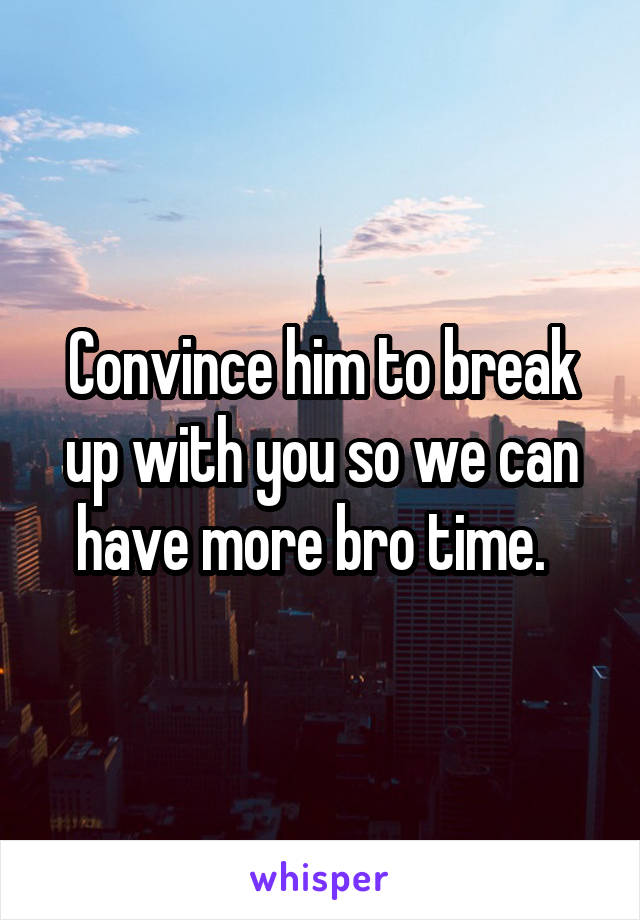 Convince him to break up with you so we can have more bro time.  