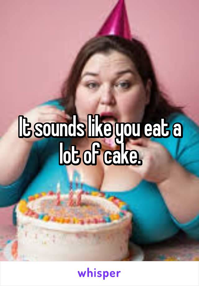 It sounds like you eat a lot of cake.