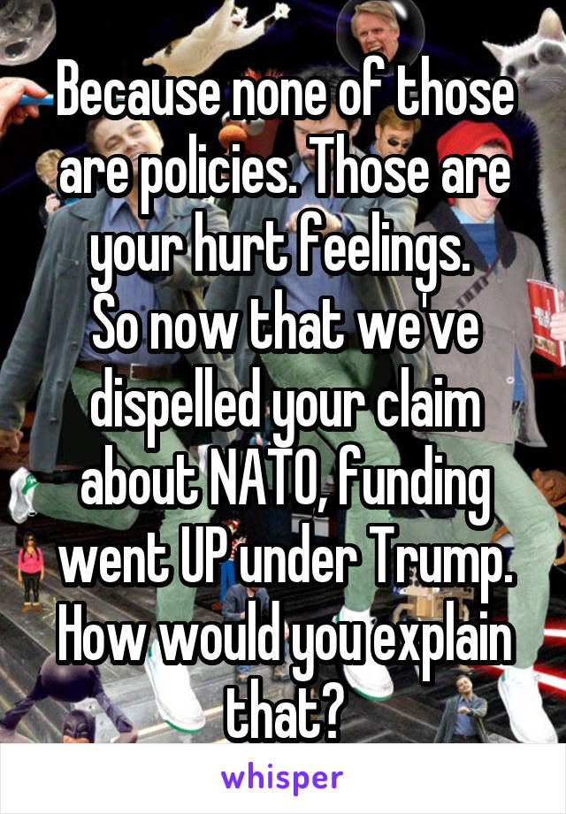 Because none of those are policies. Those are your hurt feelings. 
So now that we've dispelled your claim about NATO, funding went UP under Trump. How would you explain that?