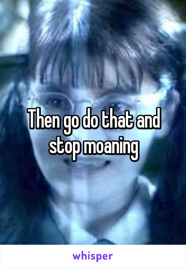 Then go do that and stop moaning