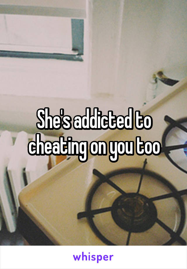 She's addicted to cheating on you too