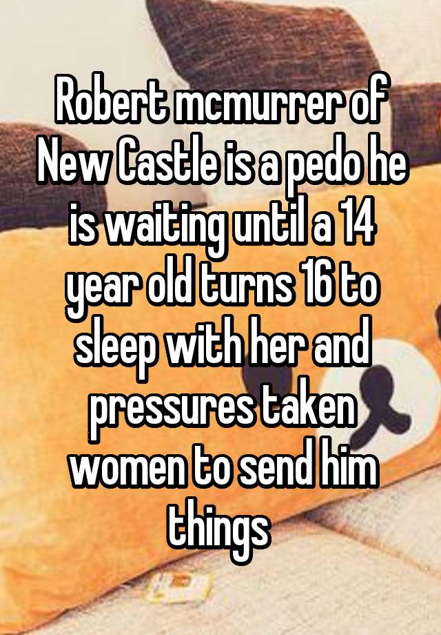Robert mcmurrer of New Castle is a pedo he is waiting until a 14 year old turns 16 to sleep with her and pressures taken women to send him things 