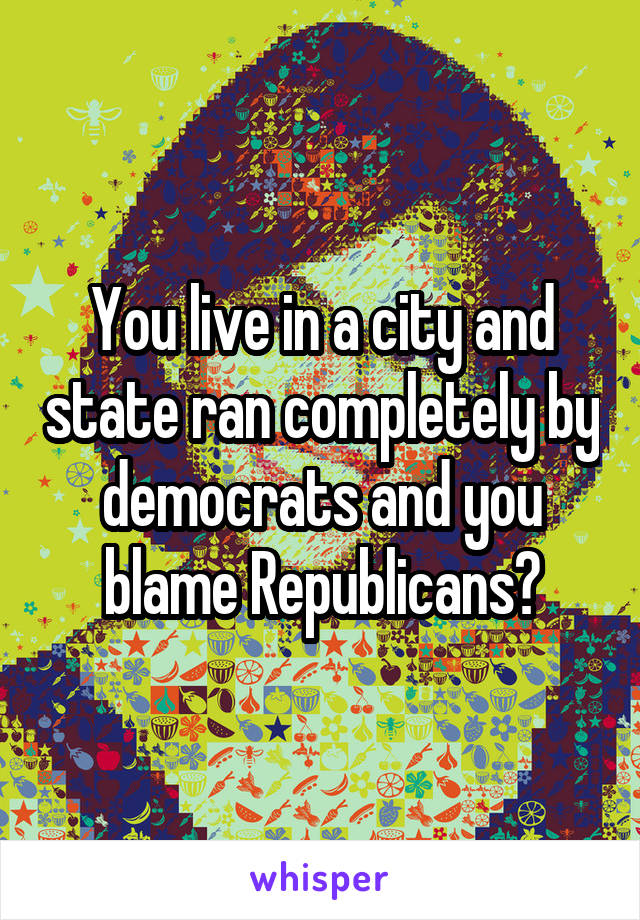 You live in a city and state ran completely by democrats and you blame Republicans?