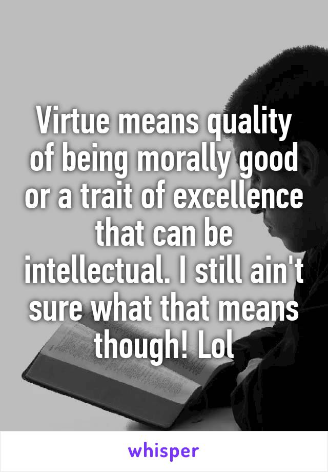 Virtue means quality of being morally good or a trait of excellence that can be intellectual. I still ain't sure what that means though! Lol