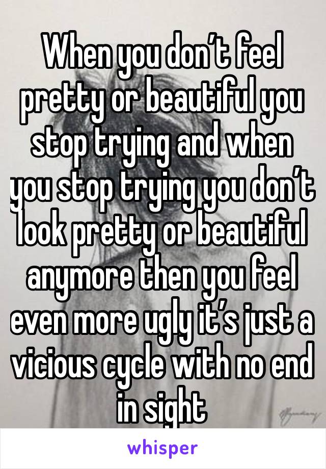 When you don’t feel pretty or beautiful you stop trying and when you stop trying you don’t look pretty or beautiful anymore then you feel even more ugly it’s just a vicious cycle with no end in sight