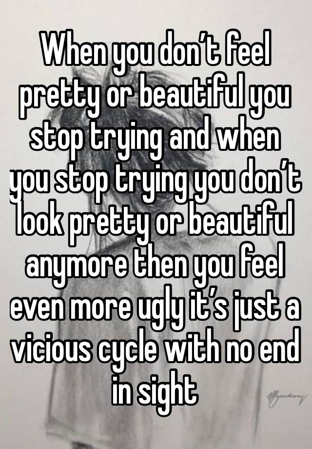 When you don’t feel pretty or beautiful you stop trying and when you stop trying you don’t look pretty or beautiful anymore then you feel even more ugly it’s just a vicious cycle with no end in sight