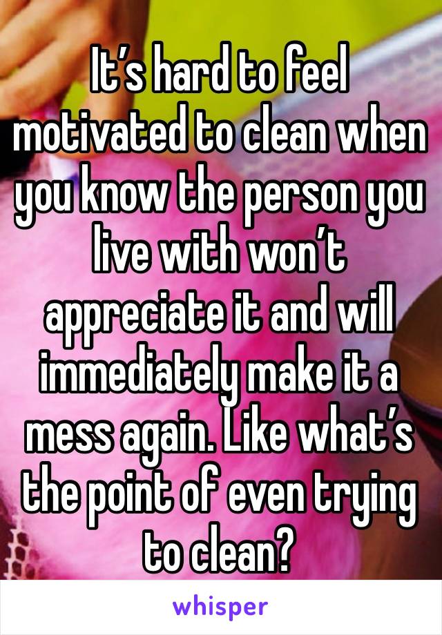 It’s hard to feel motivated to clean when you know the person you live with won’t appreciate it and will immediately make it a mess again. Like what’s the point of even trying to clean? 