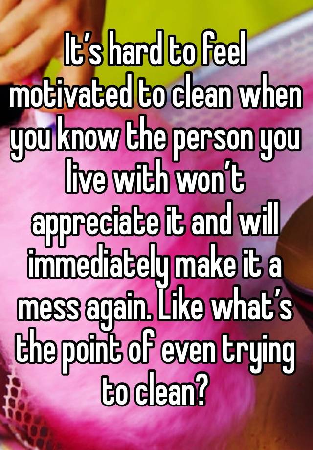 It’s hard to feel motivated to clean when you know the person you live with won’t appreciate it and will immediately make it a mess again. Like what’s the point of even trying to clean? 