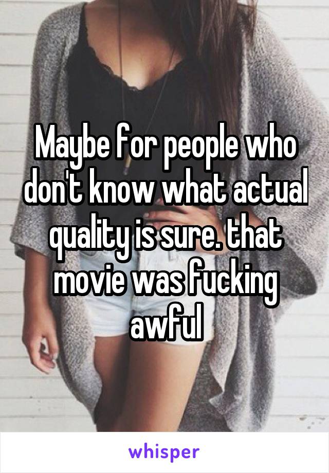 Maybe for people who don't know what actual quality is sure. that movie was fucking awful