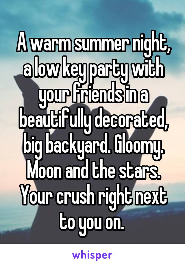 A warm summer night, a low key party with your friends in a beautifully decorated, big backyard. Gloomy. Moon and the stars.
Your crush right next to you on. 