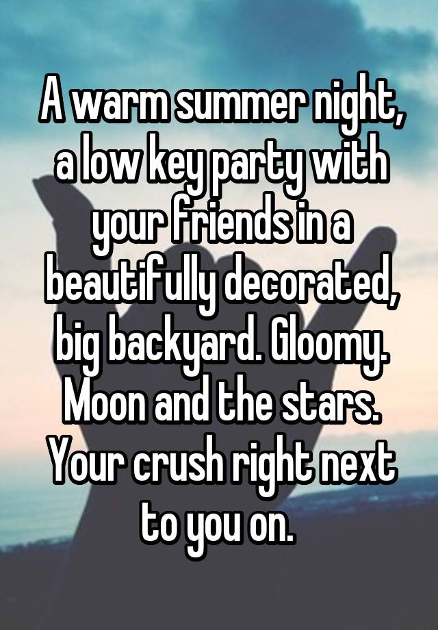 A warm summer night, a low key party with your friends in a beautifully decorated, big backyard. Gloomy. Moon and the stars.
Your crush right next to you on. 