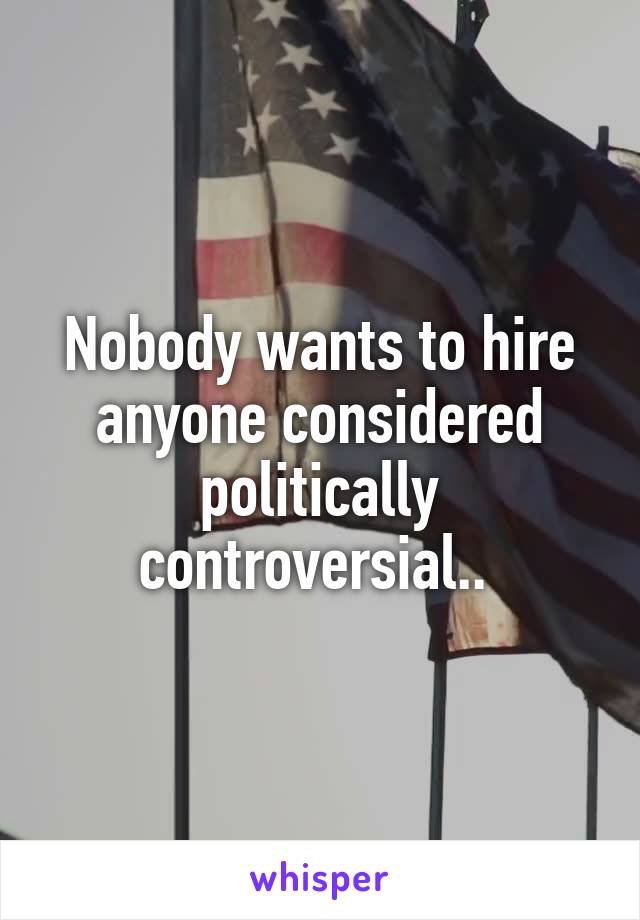 Nobody wants to hire anyone considered politically controversial.. 