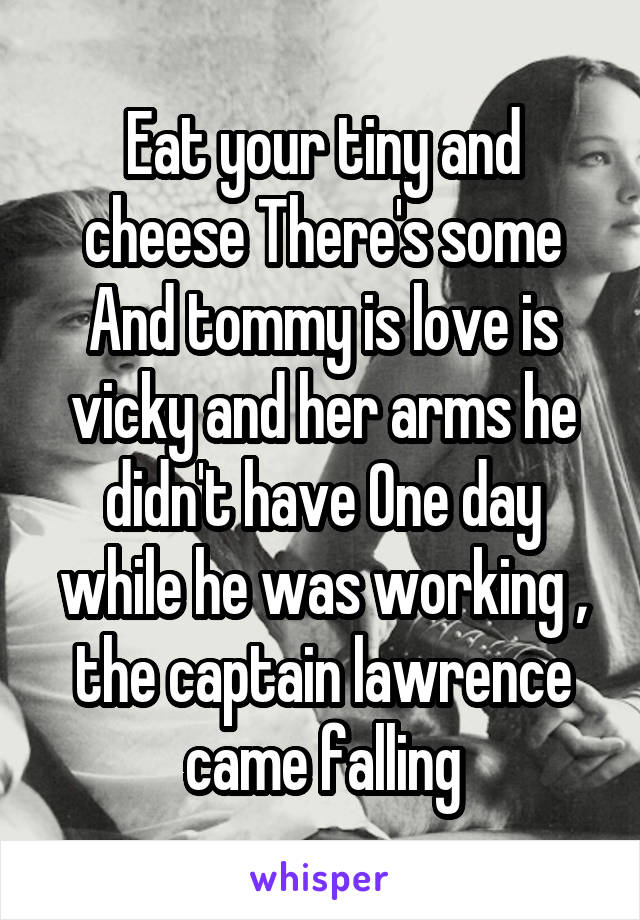 Eat your tiny and cheese There's some And tommy is love is vicky and her arms he didn't have One day while he was working , the captain lawrence came falling