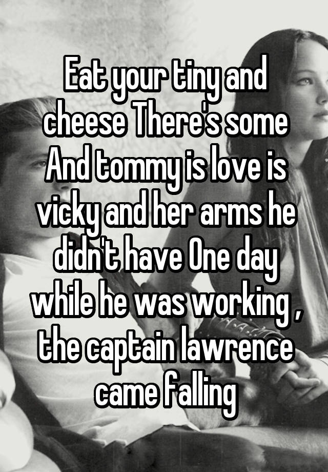 Eat your tiny and cheese There's some And tommy is love is vicky and her arms he didn't have One day while he was working , the captain lawrence came falling