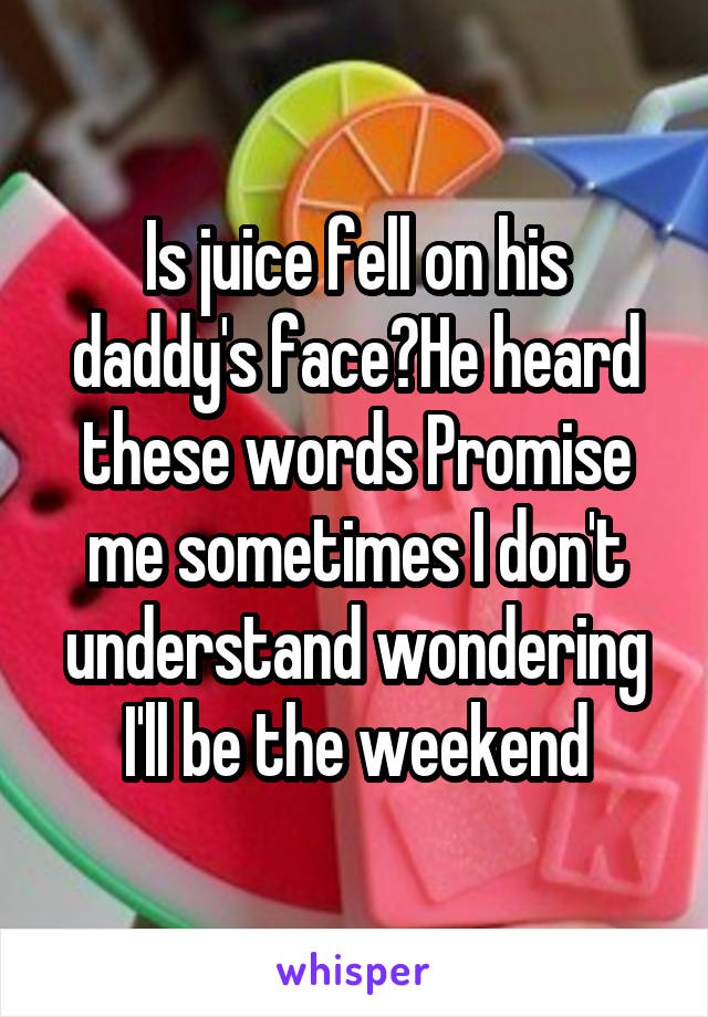 Is juice fell on his daddy's face?He heard these words Promise me sometimes I don't understand wondering I'll be the weekend