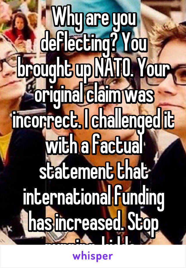 Why are you deflecting? You brought up NATO. Your original claim was incorrect. I challenged it with a factual statement that international funding has increased. Stop running, kiddo. 