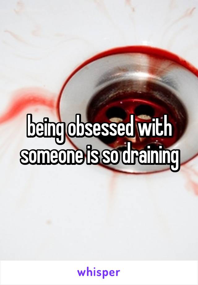 being obsessed with someone is so draining