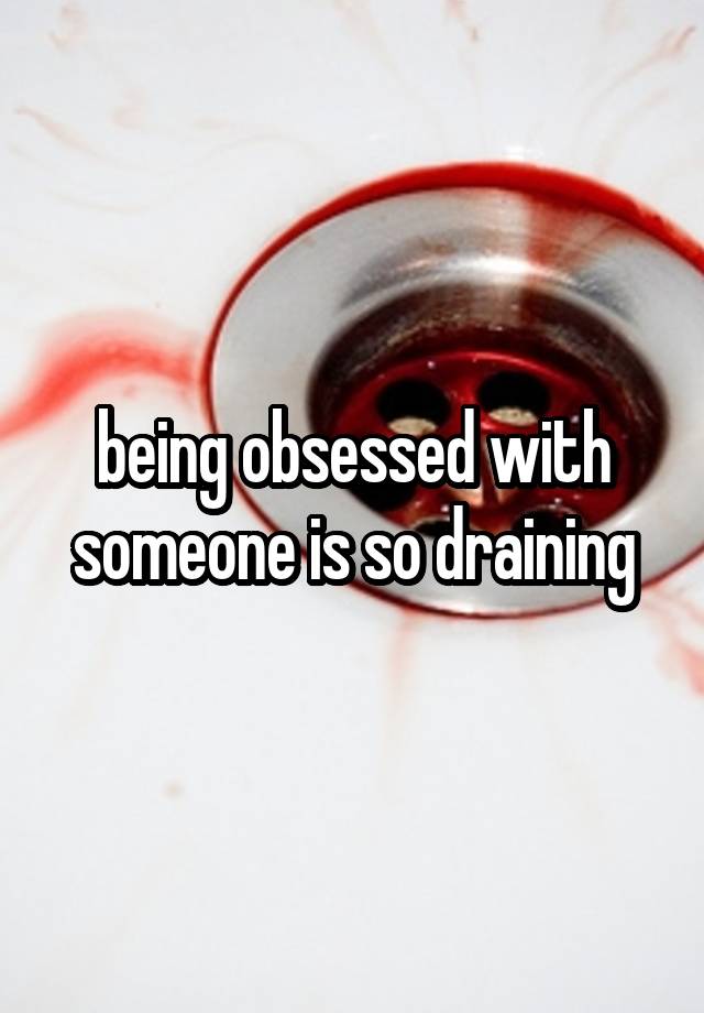 being obsessed with someone is so draining