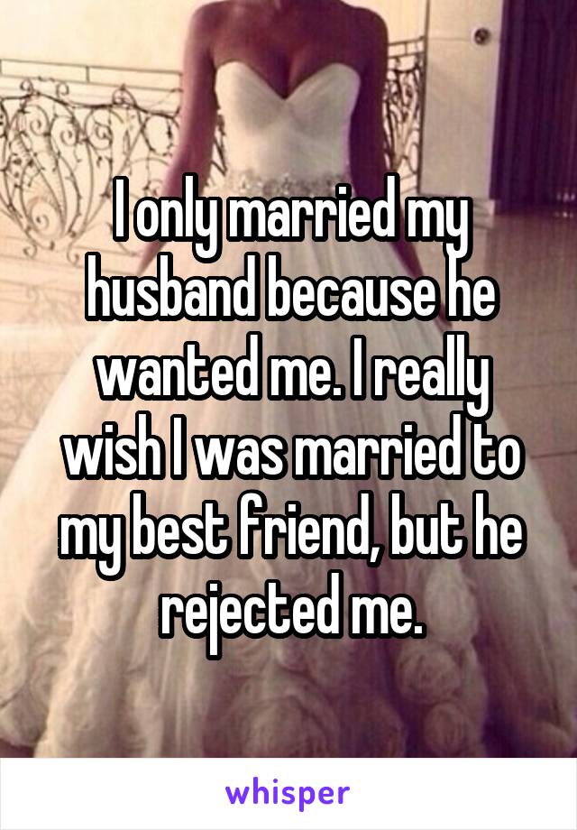 I only married my husband because he wanted me. I really wish I was married to my best friend, but he rejected me.