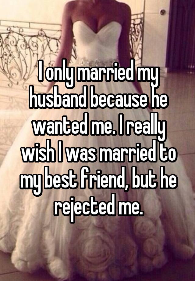 I only married my husband because he wanted me. I really wish I was married to my best friend, but he rejected me.