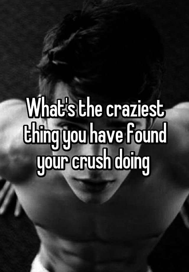 What's the craziest thing you have found your crush doing 