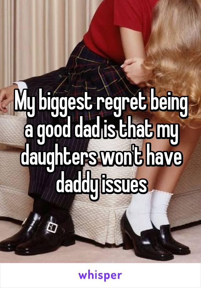 My biggest regret being a good dad is that my daughters won't have daddy issues