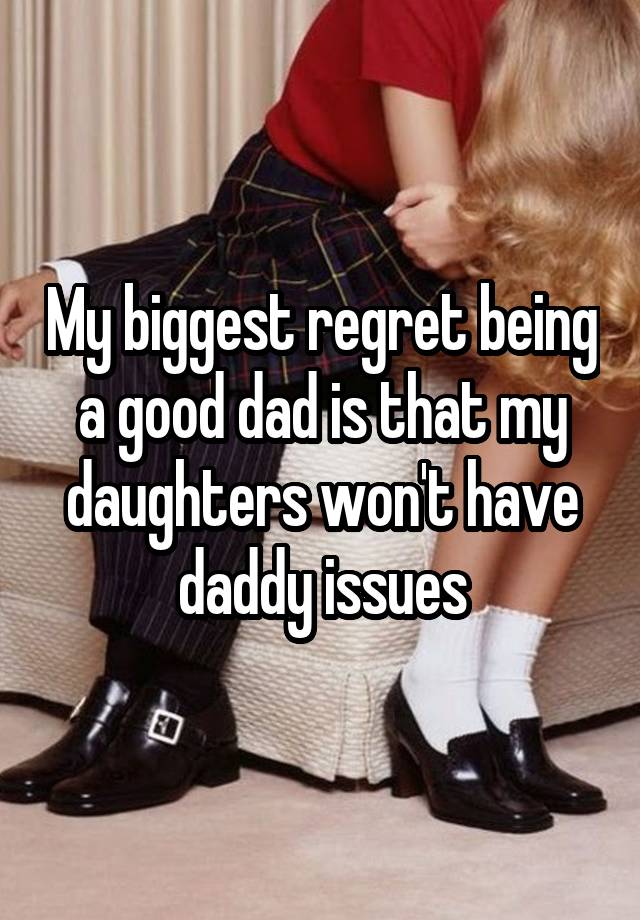 My biggest regret being a good dad is that my daughters won't have daddy issues