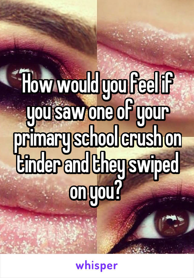 How would you feel if you saw one of your primary school crush on tinder and they swiped on you? 